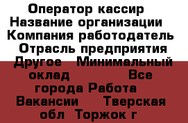 Оператор-кассир › Название организации ­ Компания-работодатель › Отрасль предприятия ­ Другое › Минимальный оклад ­ 23 000 - Все города Работа » Вакансии   . Тверская обл.,Торжок г.